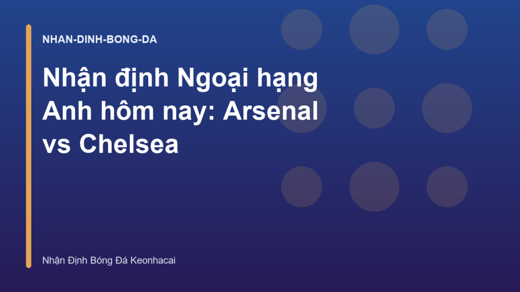 Nhận định Ngoại hạng Anh hôm nay: Arsenal vs Chelsea